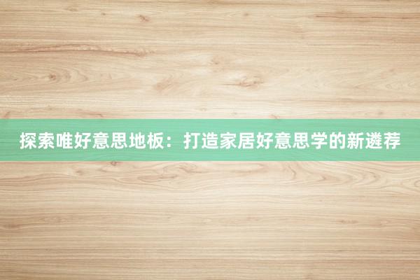 探索唯好意思地板：打造家居好意思学的新遴荐